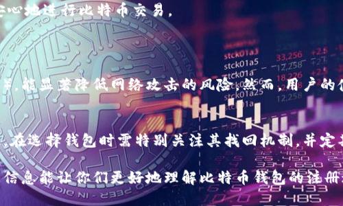 对于注册比特币钱包并不需要过于复杂的手续，但有几个基本步骤和要求。以下是注册比特币钱包所需的一些信息和步骤：

1. 选择合适的钱包类型
在注册比特币钱包之前，首先需要选择合适的钱包类型。比特币钱包主要分为三类：热钱包、冷钱包和硬件钱包。热钱包常常用于日常交易，因为它们方便易用。但缺点是安全性相对较低，易受到黑客攻击；冷钱包适合长期存储，比特币交易不频繁的用户；而硬件钱包则是包含了物理设备的安全存储方案，安全性较高。

2. 提供基本信息
大多数钱包服务需要您提供一些基本信息，如电子邮件地址和设置密码。在这一步骤中，确保选择一个强密码，并可以考虑使用密码管理器以降低被黑客攻击的风险。

3. 验证你的身份
一些钱包提供商可能会要求您进行身份验证，尤其是在提取大额比特币时。验证的方式通常包括电子邮件确认、手机验证或上传身份证明文件。虽然这一过程可能显得繁琐，但这是为了保证账户的安全性。

4. 备份钱包信息
在创建钱包之后，通常会生成一段恢复助记词或密钥。绝对不要忽略这一部分，因为这段信息是你恢复钱包唯一的凭证。如果您能好好运用这些信息，即使设备丢失或损坏，也可以轻松找回比特币。

5. 保证钱包安全
再回到安全性，在注册比特币钱包之后，务必认真对待钱包的安全。选择两步验证，定期更换密码，并避免在不安全的网络环境下进行交易。使用冷存储或硬件钱包将部分比特币保持离线以增强安全性相比在线钱包，能更好地保护你的资产。

6. 了解可能的费用
在注册过程中，有些钱包可能会告知相关交易费、提现费或交易延迟等。在选择钱包时，了解各类钱包的费用结构和交易机制对您以后的使用体验是至关重要的。

7. 开始使用钱包
完成以上步骤后，您就可以开始使用比特币钱包进行接收和发送比特币交易了。您可以向其他用户传送您的钱包地址，接收他们发来的比特币，同时也能够随时使用钱包中的比特币进行消费。

总结
注册比特币钱包的过程其实并不复杂，但安全和隐私始终是重中之重。希望这些信息能够帮助您更好地理解如何注册比特币钱包，并安心地进行比特币交易。

可能相关问题
1. 比特币钱包的安全性有多高？
在这方面，真心觉得安全性是一个相对概念。选择正规的比特币钱包服务并使用强密码、高级别的安全措施（如两步验证、冷钱包存储等），能显著降低网络攻击的风险。然而，用户的使用习惯和方法本身也极为重要。很多时候由于自身的疏忽而导致资金丢失，所以一定要重视保障自己的钱包安全。

2. 如果忘记了钱包密码怎么办？
有点遗憾的是，许多钱包提供商并不支持恢复密码的功能。如果忘记了密码，而又没有备份助记词，将会面临无法恢复资产的风险。因此，在选择钱包时需特别关注其找回机制，并定期备份相关信息。恢复资产的过程通常相当复杂，所以务必慎重对待密码的设置与记录。

总之，注册比特币钱包是进入数字货币世界的重要一步。在这一过程中，我们值得重视每个细节，以确保资产的安全性与隐私。希望以上信息能让你们更好地理解比特币钱包的注册过程与重要性。